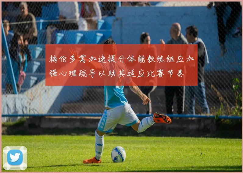 梅伦多需加速提升体能教练组应加强心理疏导以助其适应比赛节奏
