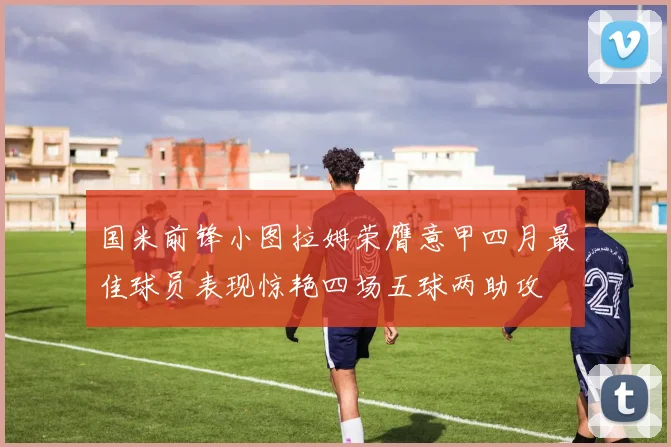 国米前锋小图拉姆荣膺意甲四月最佳球员表现惊艳四场五球两助攻