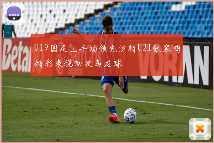 U19国足上半场领先沙特U21张家鸣精彩表现助攻乌龙球