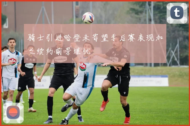 骑士引进哈登未寄望季后赛表现加兰续约前景堪忧