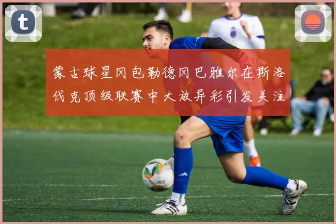 蒙古球星冈包勒德冈巴雅尔在斯洛伐克顶级联赛中大放异彩引发关注