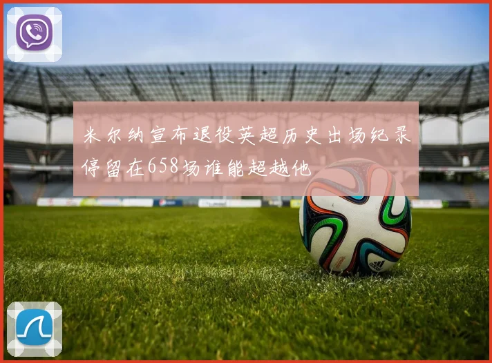 米尔纳宣布退役英超历史出场纪录停留在658场谁能超越他