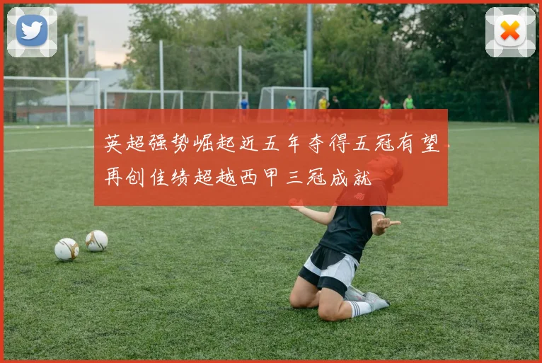 英超强势崛起近五年夺得五冠有望再创佳绩超越西甲三冠成就